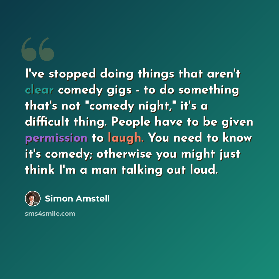 “I've stopped doing things that aren't clear comedy gigs - to do something that's not "comedy night," it's a difficult thing. People have to be given permission to laugh. You need to know it's comedy; otherwise you might just think I'm a man talking out loud.” quote by Simon Amstell