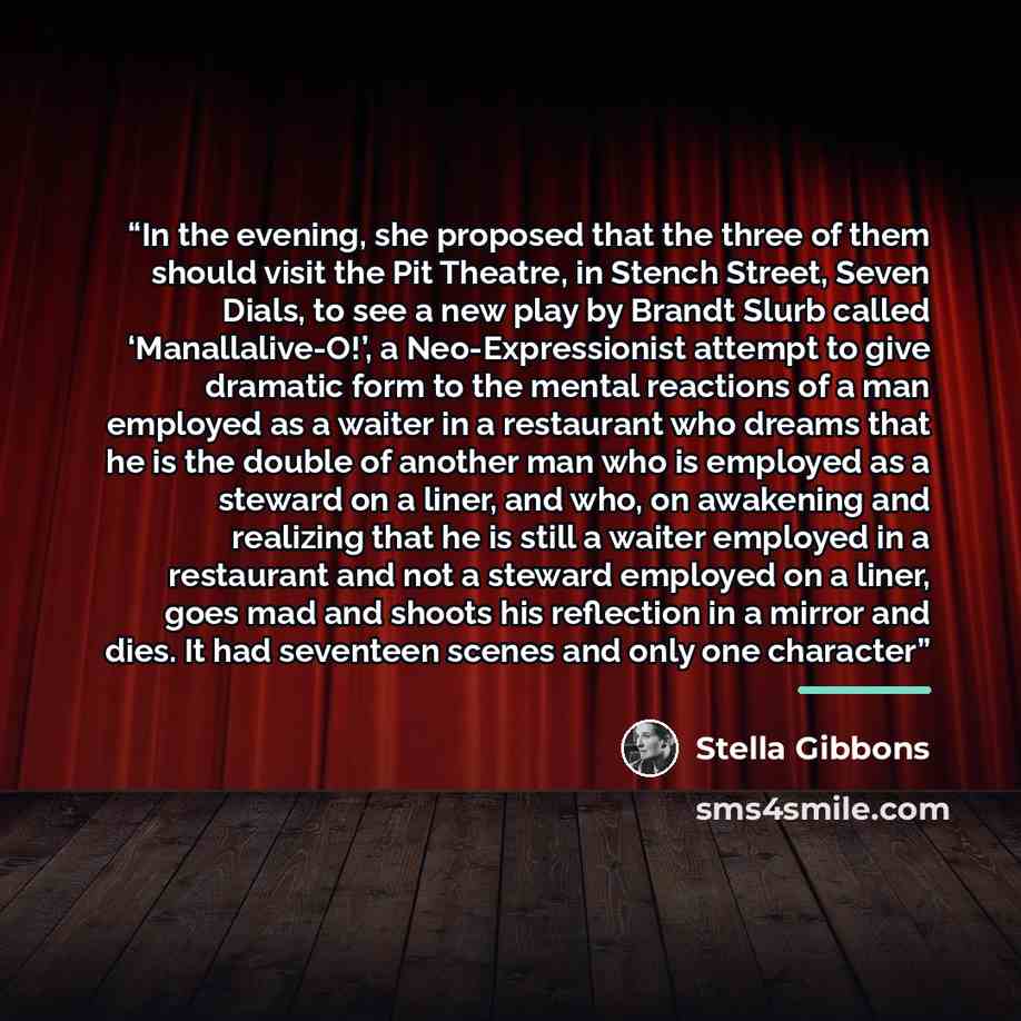 “In the evening, she proposed that the three of them should visit the Pit Theatre, in Stench Street, Seven Dials, to see a new play by Brandt Slurb called ‘Manallalive-O!’, a Neo-Expressionist attempt to give dramatic form to the mental reactions of a man employed as a waiter in a restaurant who…” quote by Stella Gibbons