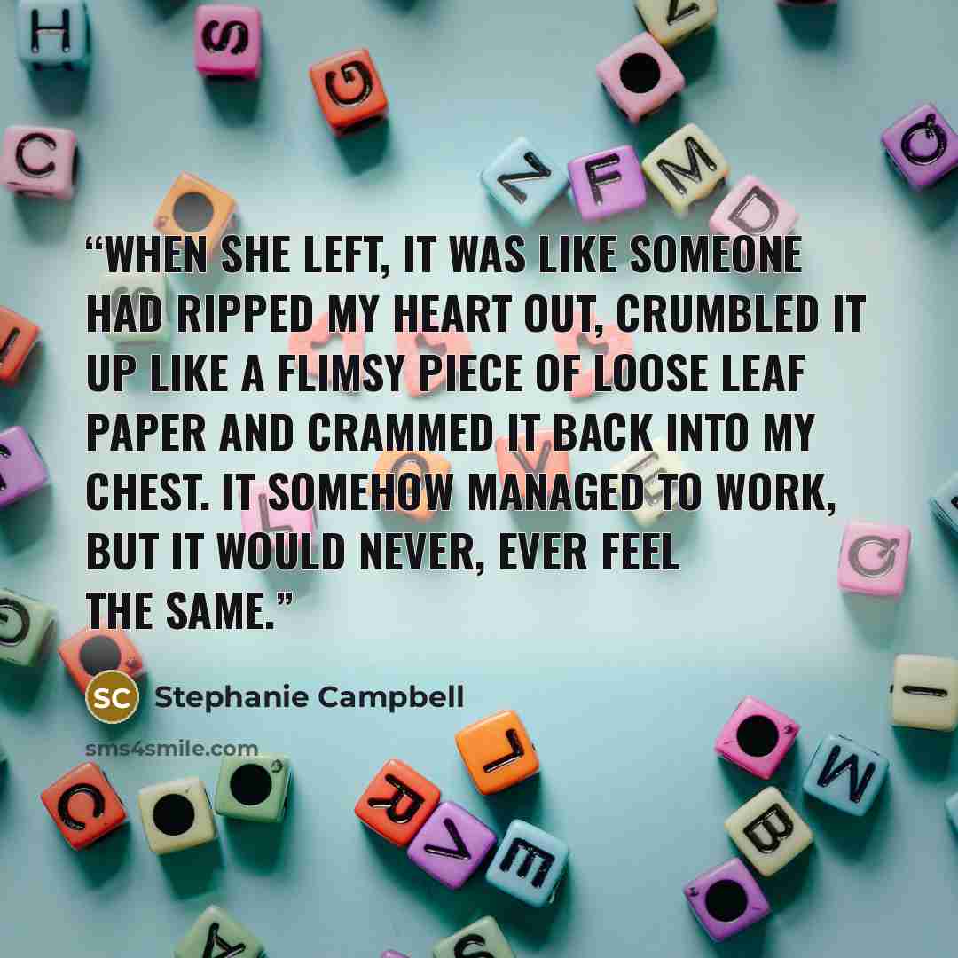 “When she left, it was like someone had ripped my heart out, crumbled it up like a flimsy piece of loose leaf paper and crammed it back into my chest. It somehow managed to work, but it would never, ever feel the same.” quote by Stephanie Campbell