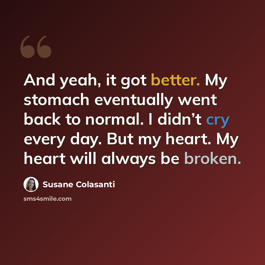 “And yeah, it got better. My stomach eventually went back to normal. I didn’t cry every day. But my heart. My heart will always be broken.” quote by Susane Colasanti