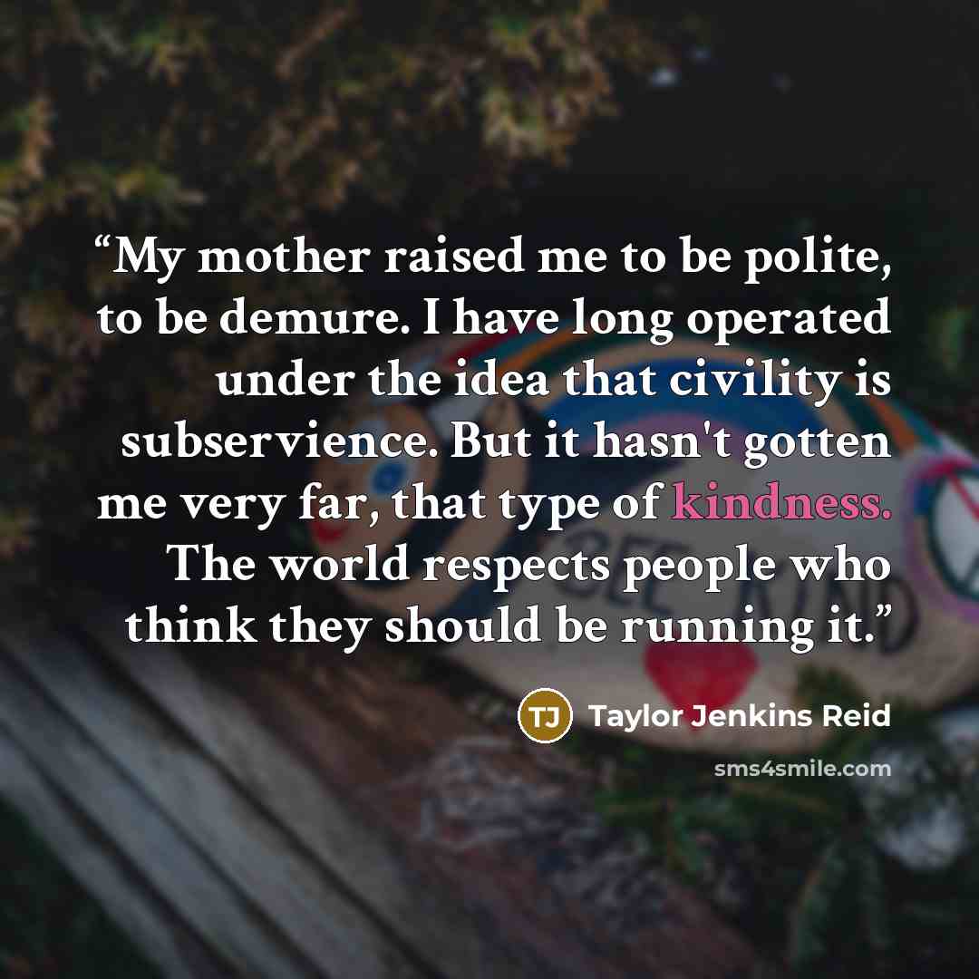“My mother raised me to be polite, to be demure. I have long operated under the idea that civility is subservience. But it hasn't gotten me very far, that type of kindness. The world respects people who think they should be running it.” quote by Taylor Jenkins Reid