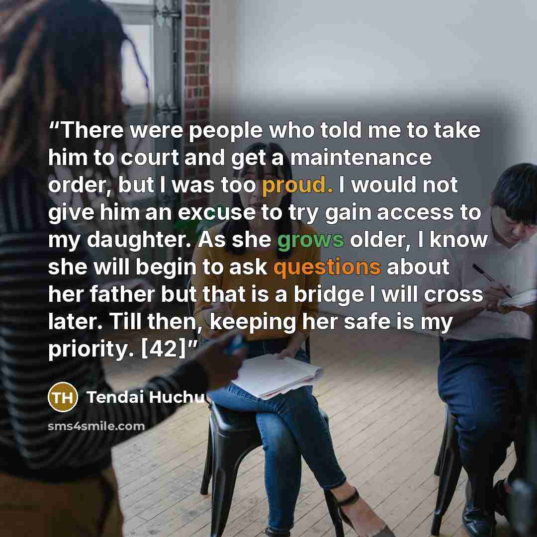 “There were people who told me to take him to court and get a maintenance order, but I was too proud. I would not give him an excuse to try gain access to my daughter. As she grows older, I know she will begin to ask questions about her father but that is a bridge I will cross later. Till then…” quote by Tendai Huchu