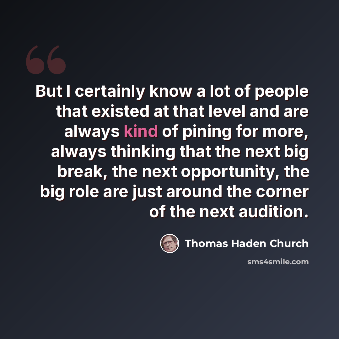 “But I certainly know a lot of people that existed at that level and are always kind of pining for more, always thinking that the next big break, the next opportunity, the big role are just around the corner of the next audition.” quote by Thomas Haden Church