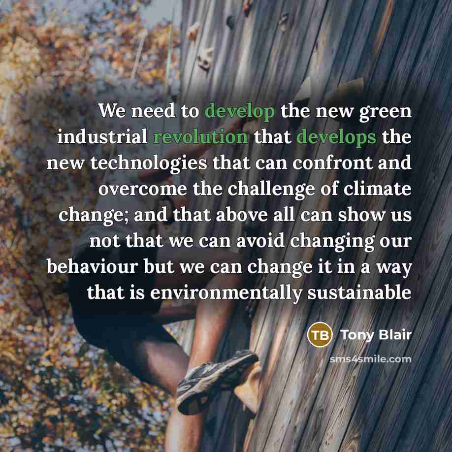 “We need to develop the new green industrial revolution that develops the new technologies that can confront and overcome the challenge of climate change; and that above all can show us not that we can avoid changing our behaviour but we can change it in a way that is environmentally sustainable” quote by Tony Blair