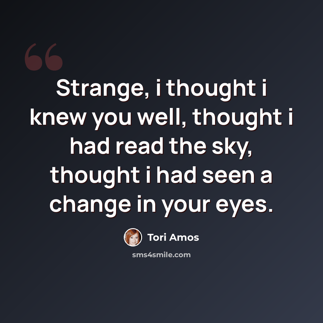 “Strange, i thought i knew you well, thought i had read the sky, thought i had seen a change in your eyes.” quote by Tori Amos