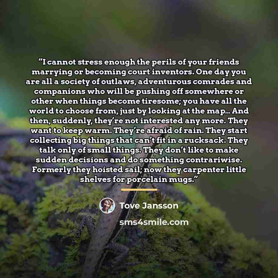 “I cannot stress enough the perils of your friends marrying or becoming court inventors. One day you are all a society of outlaws, adventurous comrades and companions who will be pushing off somewhere or other when things become tiresome; you have all the world to choose from, just by looking at…” quote by Tove Jansson