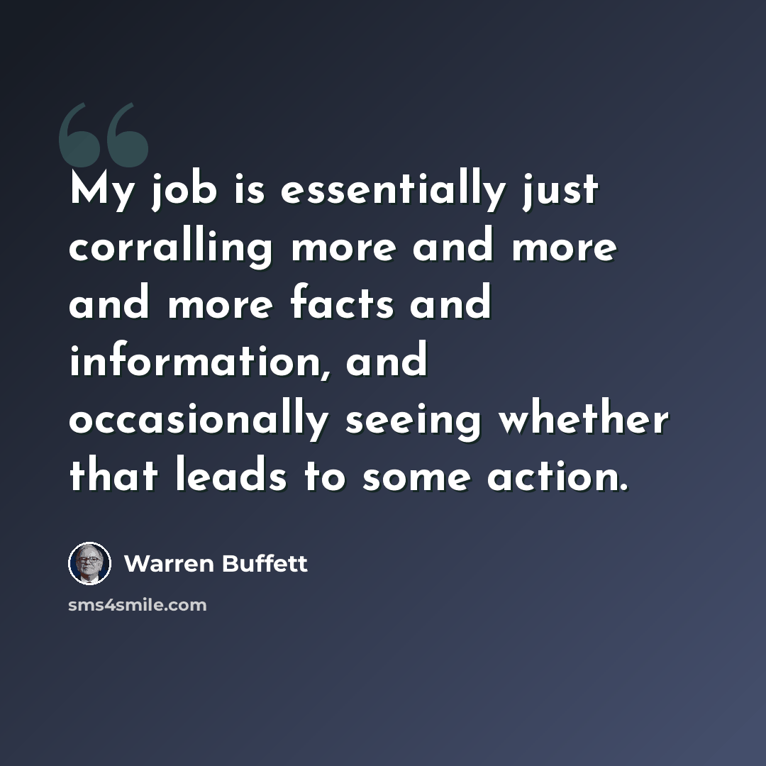 “My job is essentially just corralling more and more and more facts and information, and occasionally seeing whether that leads to some action.” quote by Warren Buffett