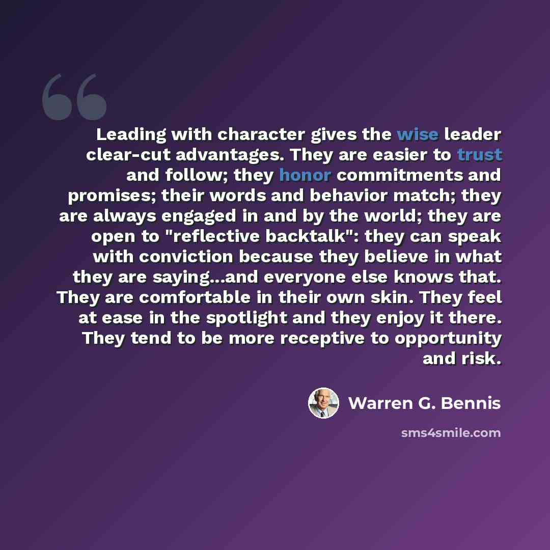 “Leading with character gives the wise leader clear-cut advantages. They are easier to trust and follow; they honor commitments and promises; their words and behavior match; they are always engaged in and by the world; they are open to "reflective backtalk": they can speak with conviction because…” quote by Warren G. Bennis