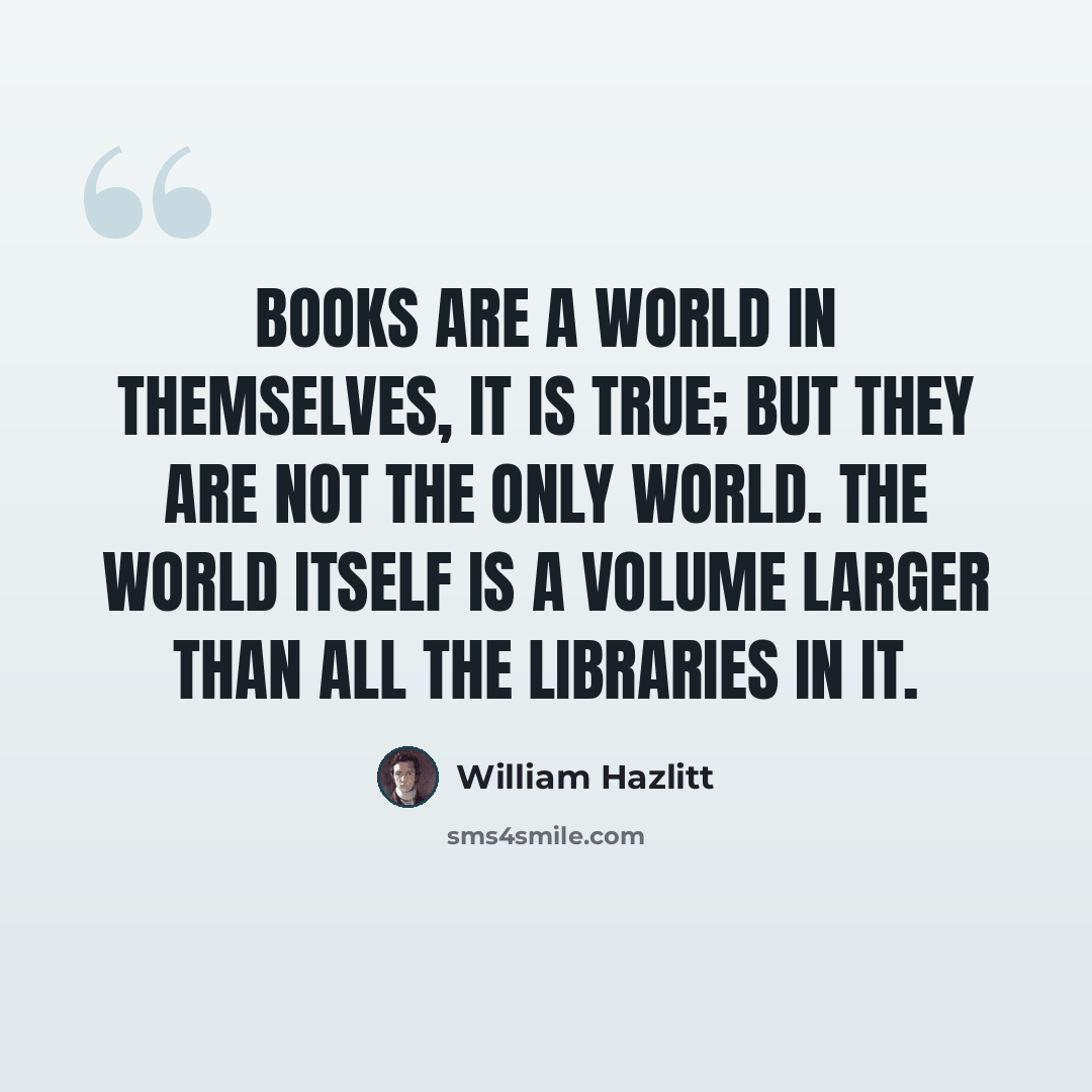 “Books are a world in themselves, it is true; but they are not the only world. The world itself is a volume larger than all the libraries in it.” quote by William Hazlitt