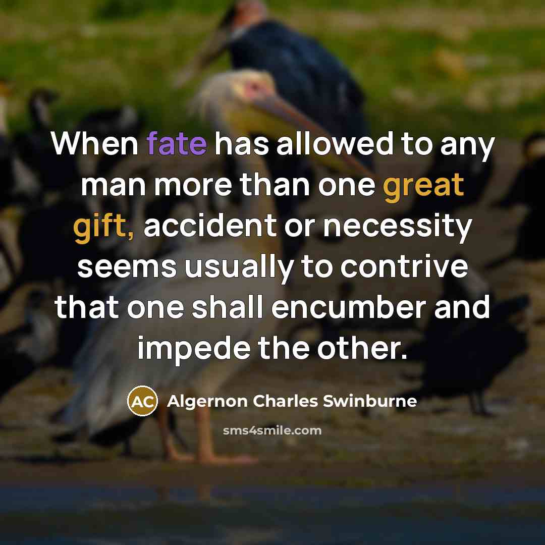 “When fate has allowed to any man more than one great gift, accident or necessity seems usually to contrive that one shall encumber and impede the other.” quote by Algernon Charles Swinburne