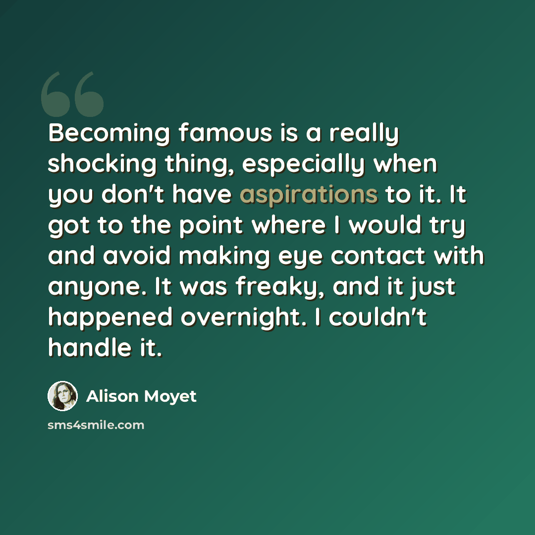 “Becoming famous is a really shocking thing, especially when you don't have aspirations to it. It got to the point where I would try and avoid making eye contact with anyone. It was freaky, and it just happened overnight. I couldn't handle it.” quote by Alison Moyet