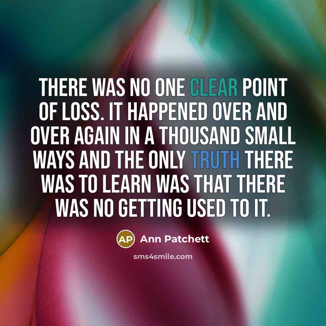 “There was no one clear point of loss. It happened over and over again in a thousand small ways and the only truth there was to learn was that there was no getting used to it.” quote by Ann Patchett