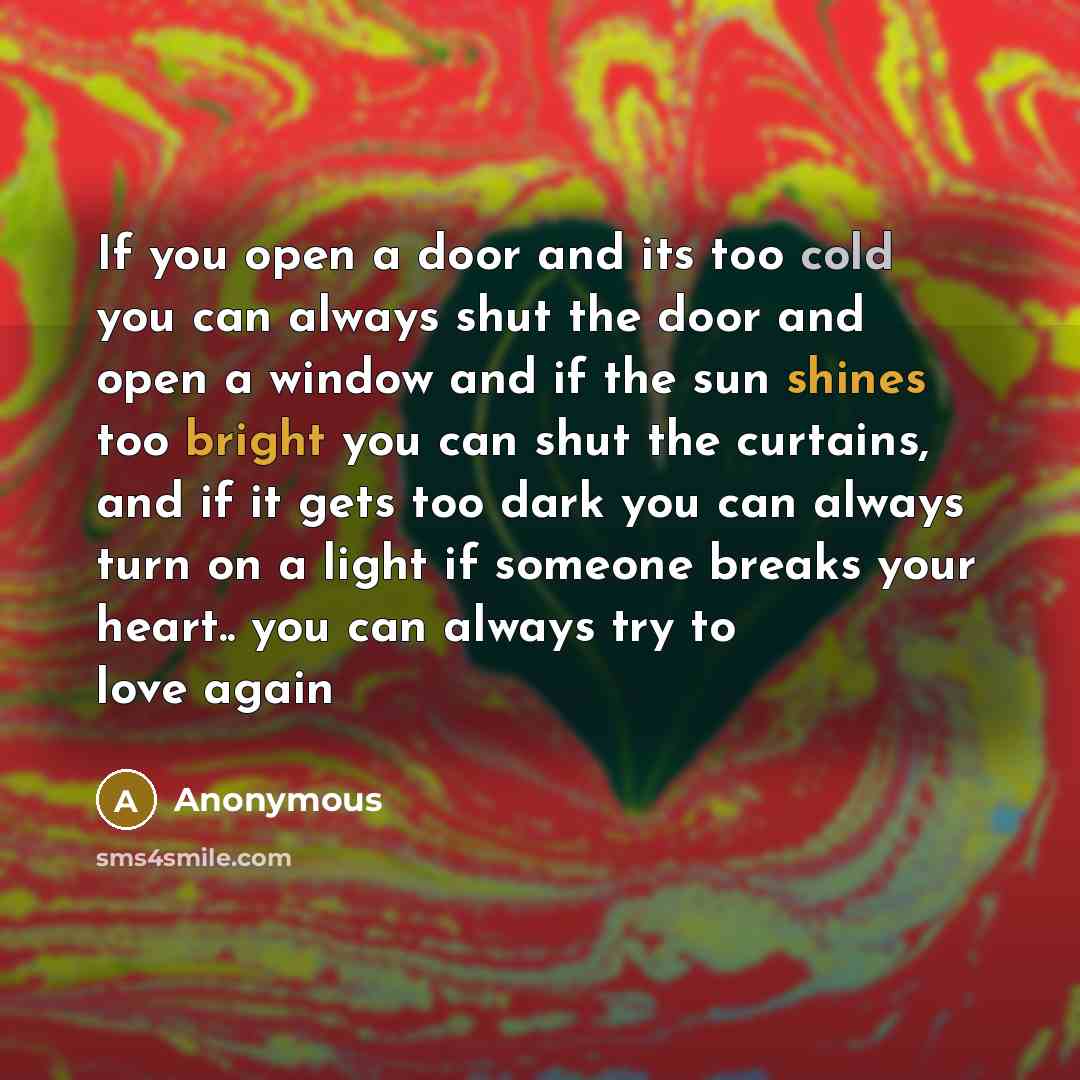 “If you open a door and its too cold you can always shut the door and open a window and if the sun shines too bright you can shut the curtains, and if it gets too dark you can always turn on a light if someone breaks your heart.. you can always try to love again” quote by Anonymous