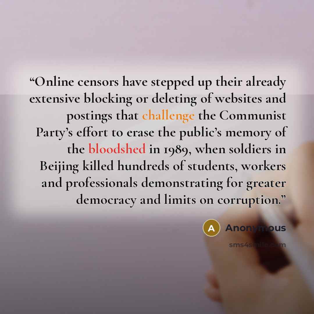 “Online censors have stepped up their already extensive blocking or deleting of websites and postings that challenge the Communist Party’s effort to erase the public’s memory of the bloodshed in 1989, when soldiers in Beijing killed hundreds of students, workers and professionals demonstrating for…” quote by Anonymous