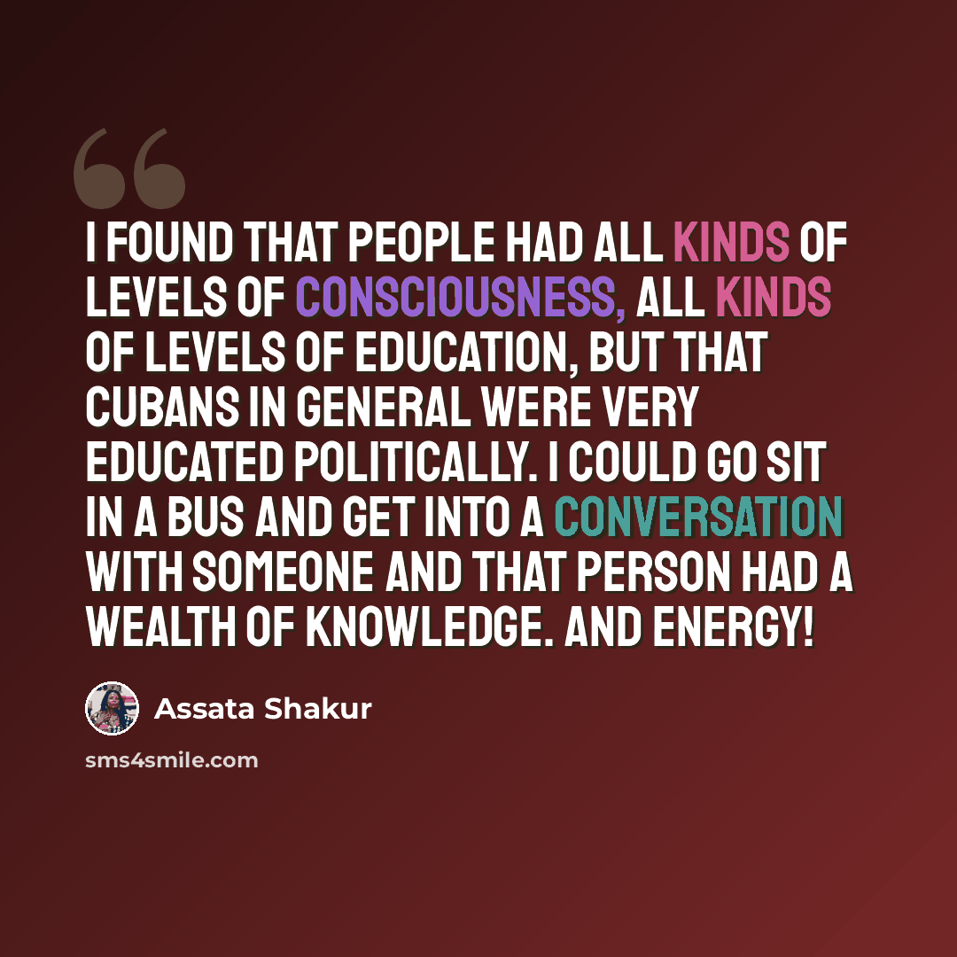 “I found that people had all kinds of levels of consciousness, all kinds of levels of education, but that Cubans in general were very educated politically. I could go sit in a bus and get into a conversation with someone and that person had a wealth of knowledge. And energy!” quote by Assata Shakur