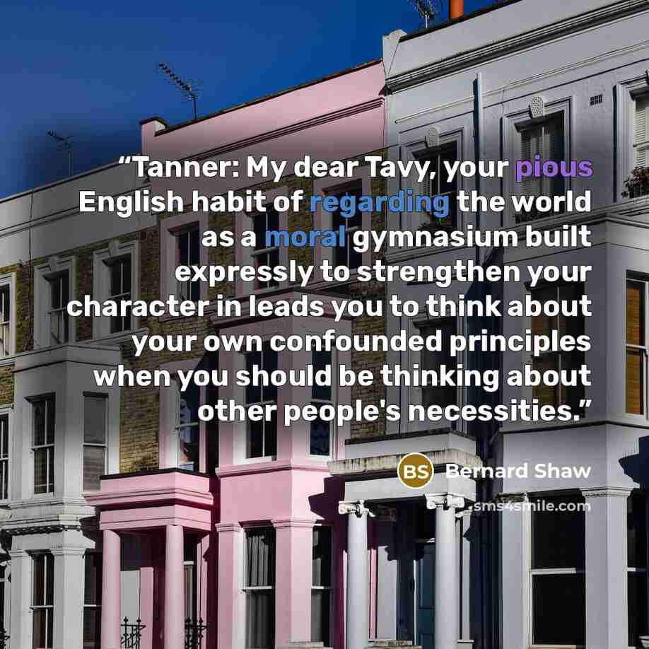 “Tanner: My dear Tavy, your pious English habit of regarding the world as a moral gymnasium built expressly to strengthen your character in leads you to think about your own confounded principles when you should be thinking about other people's necessities.” quote by Bernard Shaw