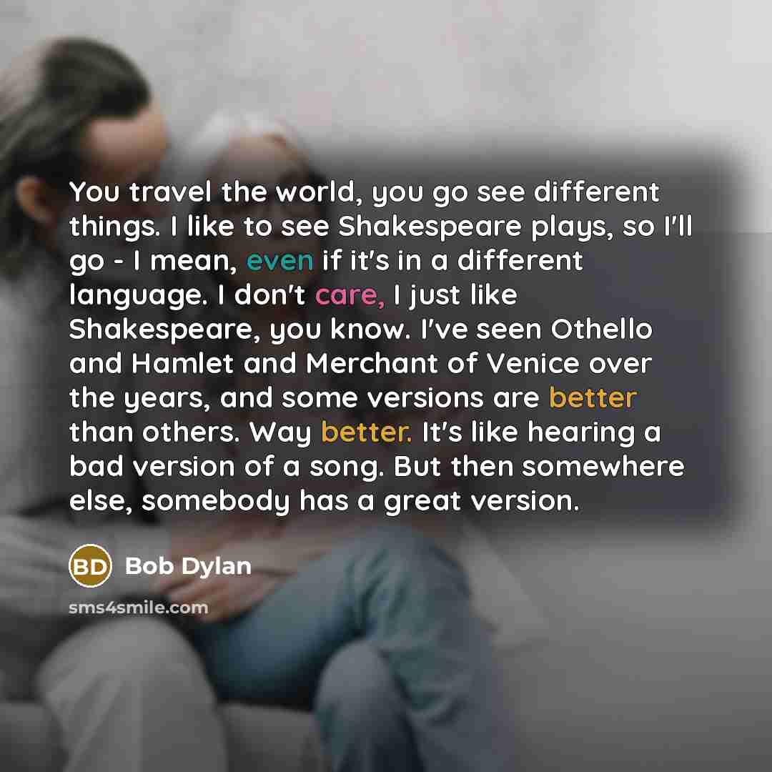 “You travel the world, you go see different things. I like to see Shakespeare plays, so I'll go - I mean, even if it's in a different language. I don't care, I just like Shakespeare, you know. I've seen Othello and Hamlet and Merchant of Venice over the years, and some versions are better than…” quote by Bob Dylan
