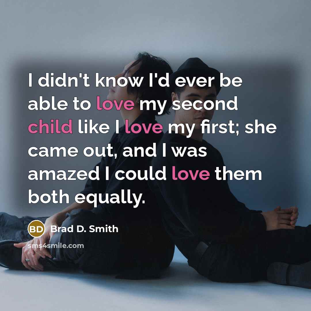 “I didn't know I'd ever be able to love my second child like I love my first; she came out, and I was amazed I could love them both equally.” quote by Brad D. Smith