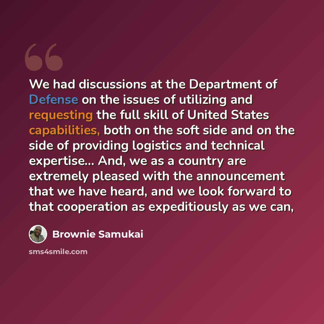 “We had discussions at the Department of Defense on the issues of utilizing and requesting the full skill of United States capabilities, both on the soft side and on the side of providing logistics and technical expertise... And, we as a country are extremely pleased with the announcement that we…” quote by Brownie Samukai