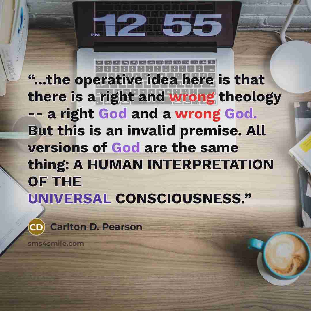 “...the operative idea here is that there is a right and wrong theology -- a right God and a wrong God. But this is an invalid premise. All versions of God are the same thing: A HUMAN INTERPRETATION OF THE UNIVERSAL CONSCIOUSNESS.” quote by Carlton D. Pearson