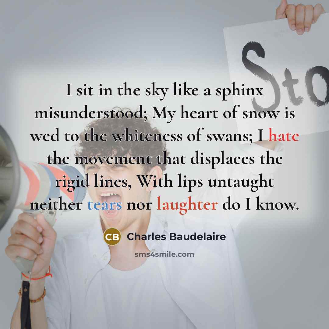 “I sit in the sky like a sphinx misunderstood; My heart of snow is wed to the whiteness of swans; I hate the movement that displaces the rigid lines, With lips untaught neither tears nor laughter do I know.” quote by Charles Baudelaire