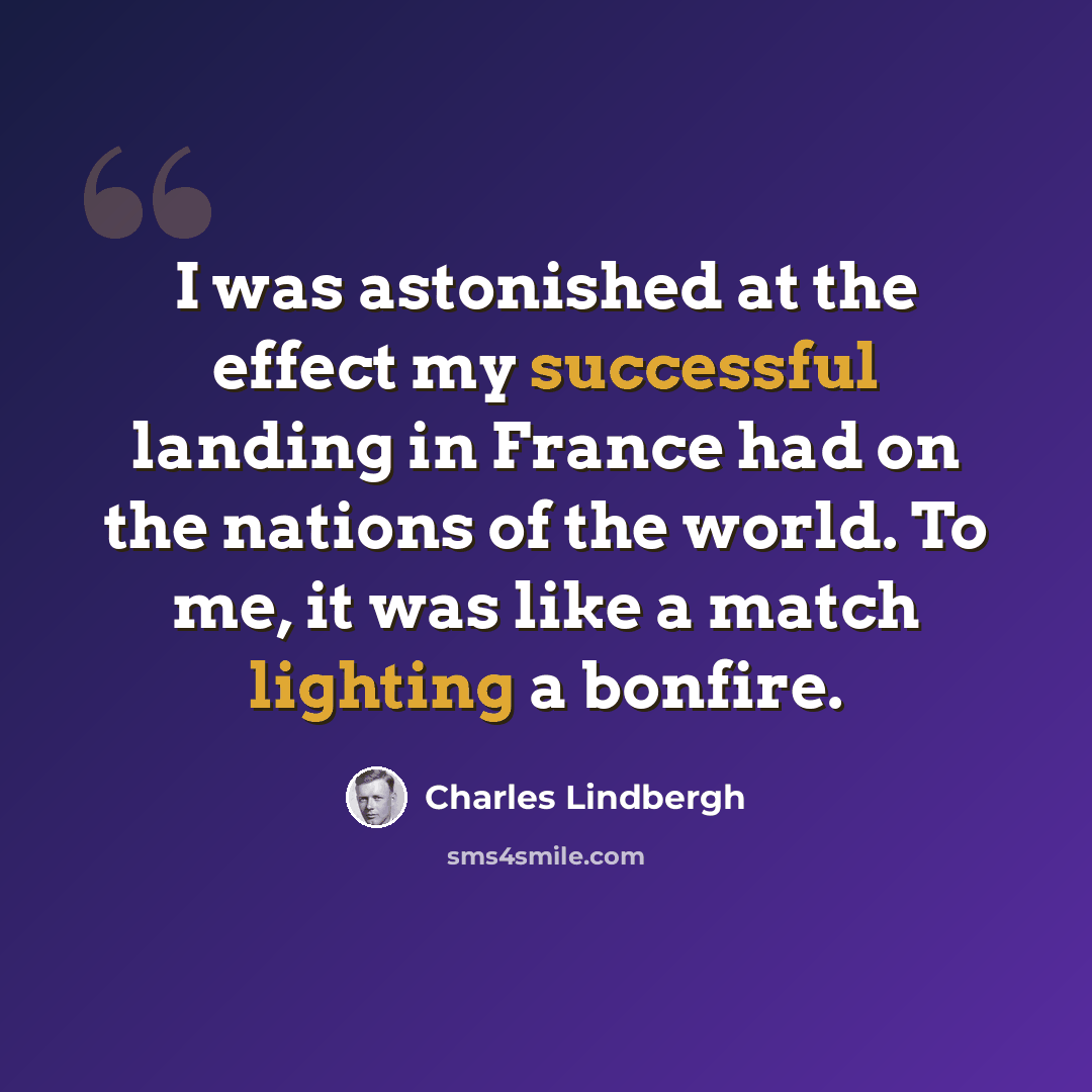 “I was astonished at the effect my successful landing in France had on the nations of the world. To me, it was like a match lighting a bonfire.” quote by Charles Lindbergh