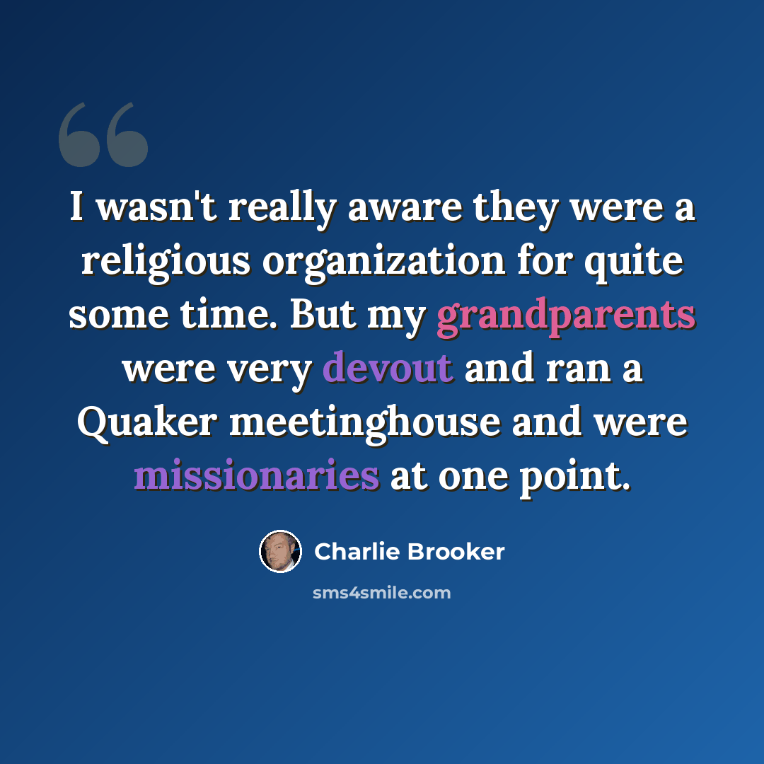 “I wasn't really aware they were a religious organization for quite some time. But my grandparents were very devout and ran a Quaker meetinghouse and were missionaries at one point.” quote by Charlie Brooker