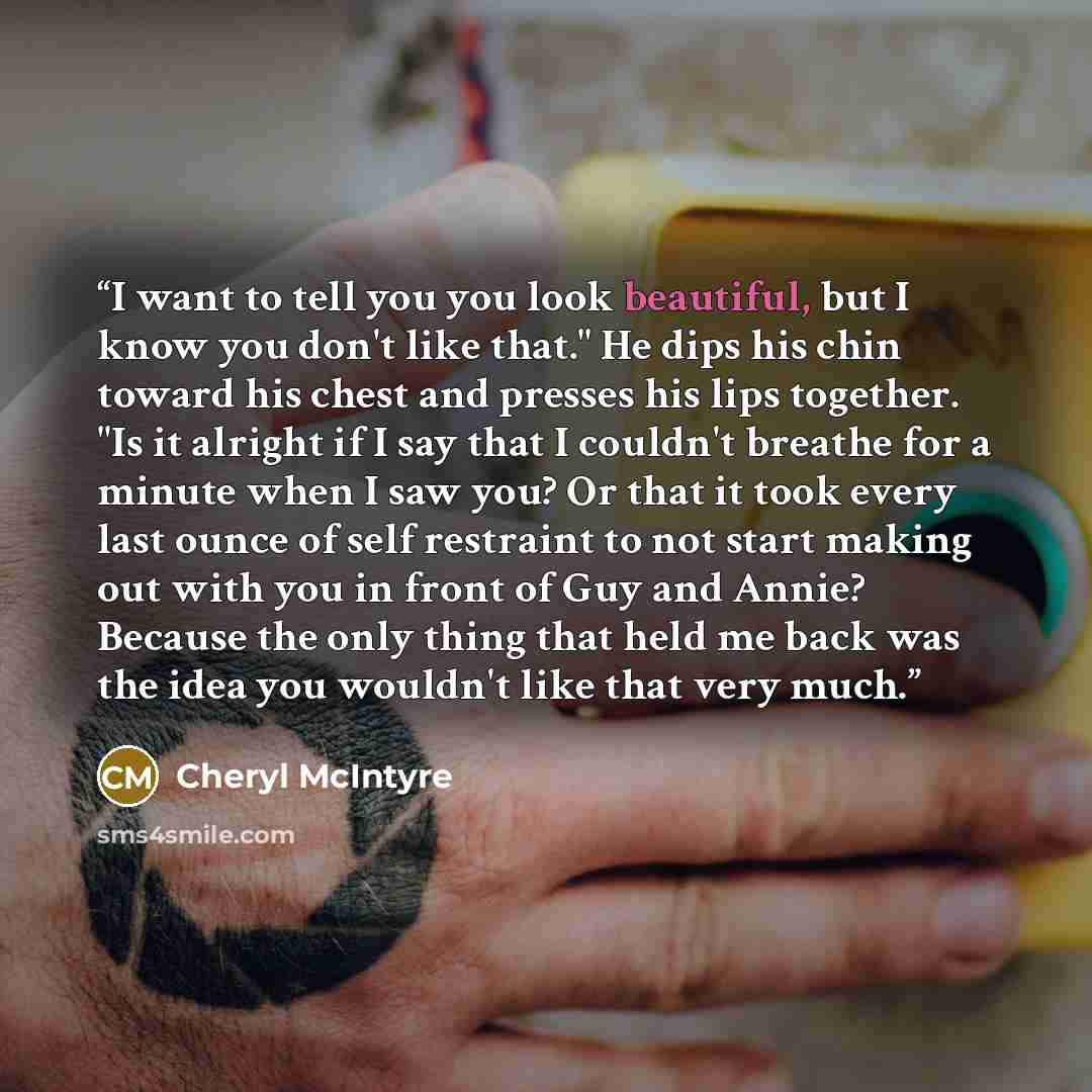 “I want to tell you you look beautiful, but I know you don't like that." He dips his chin toward his chest and presses his lips together. "Is it alright if I say that I couldn't breathe for a minute when I saw you? Or that it took every last ounce of self restraint to not start making out with you…” quote by Cheryl McIntyre