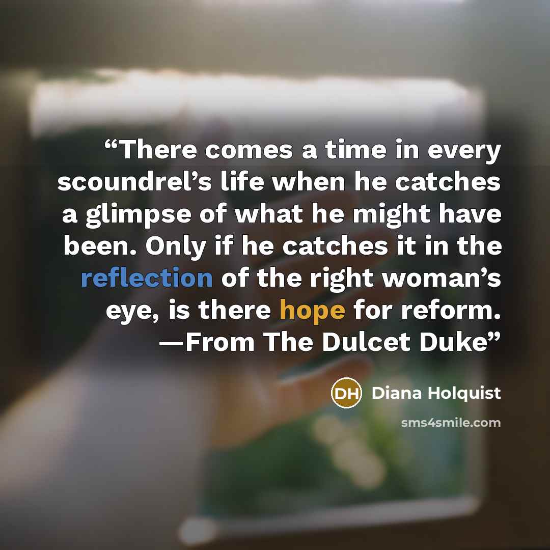 “There comes a time in every scoundrel’s life when he catches a glimpse of what he might have been. Only if he catches it in the reflection of the right woman’s eye, is there hope for reform. —From The Dulcet Duke” quote by Diana Holquist