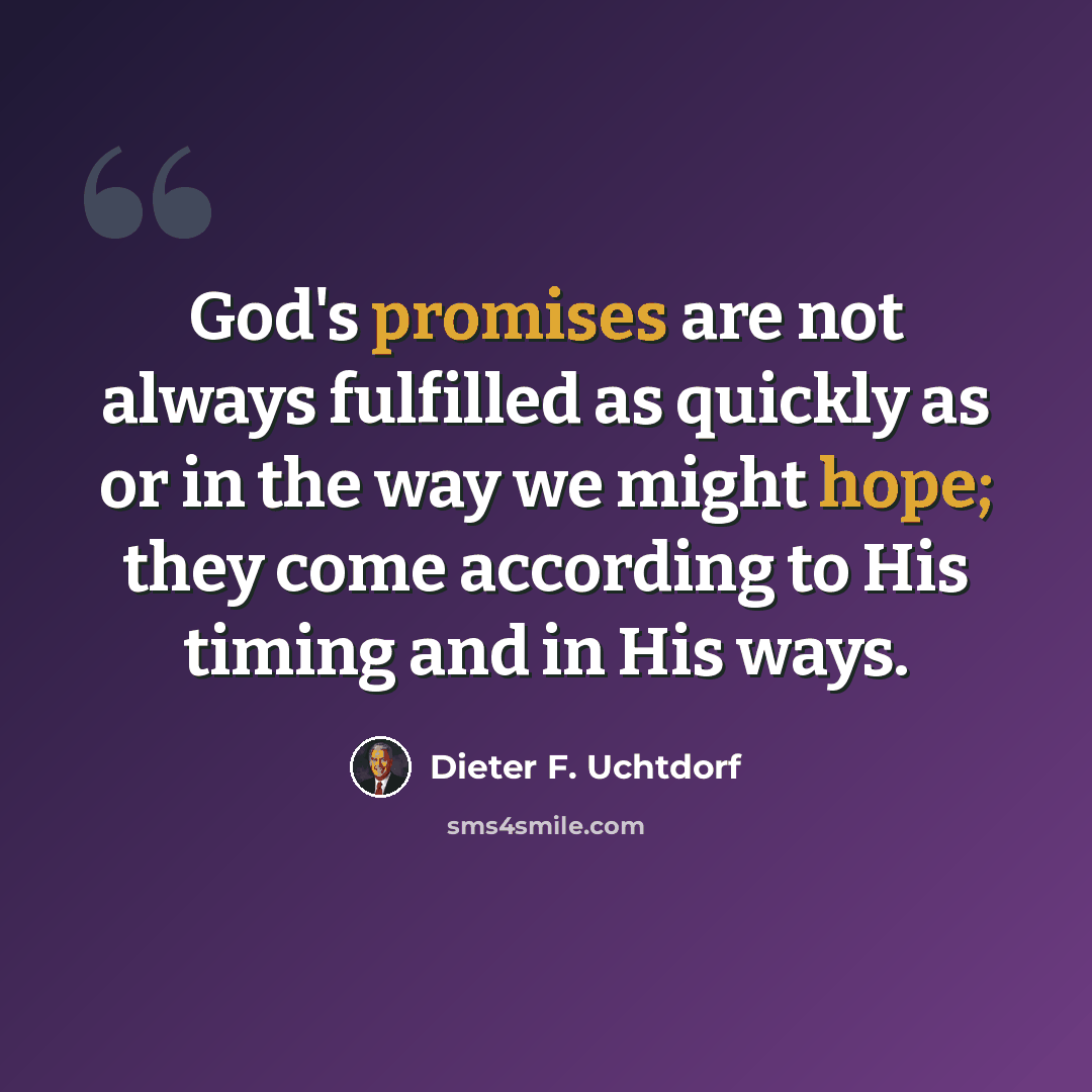 “God's promises are not always fulfilled as quickly as or in the way we might hope; they come according to His timing and in His ways.” quote by Dieter F. Uchtdorf