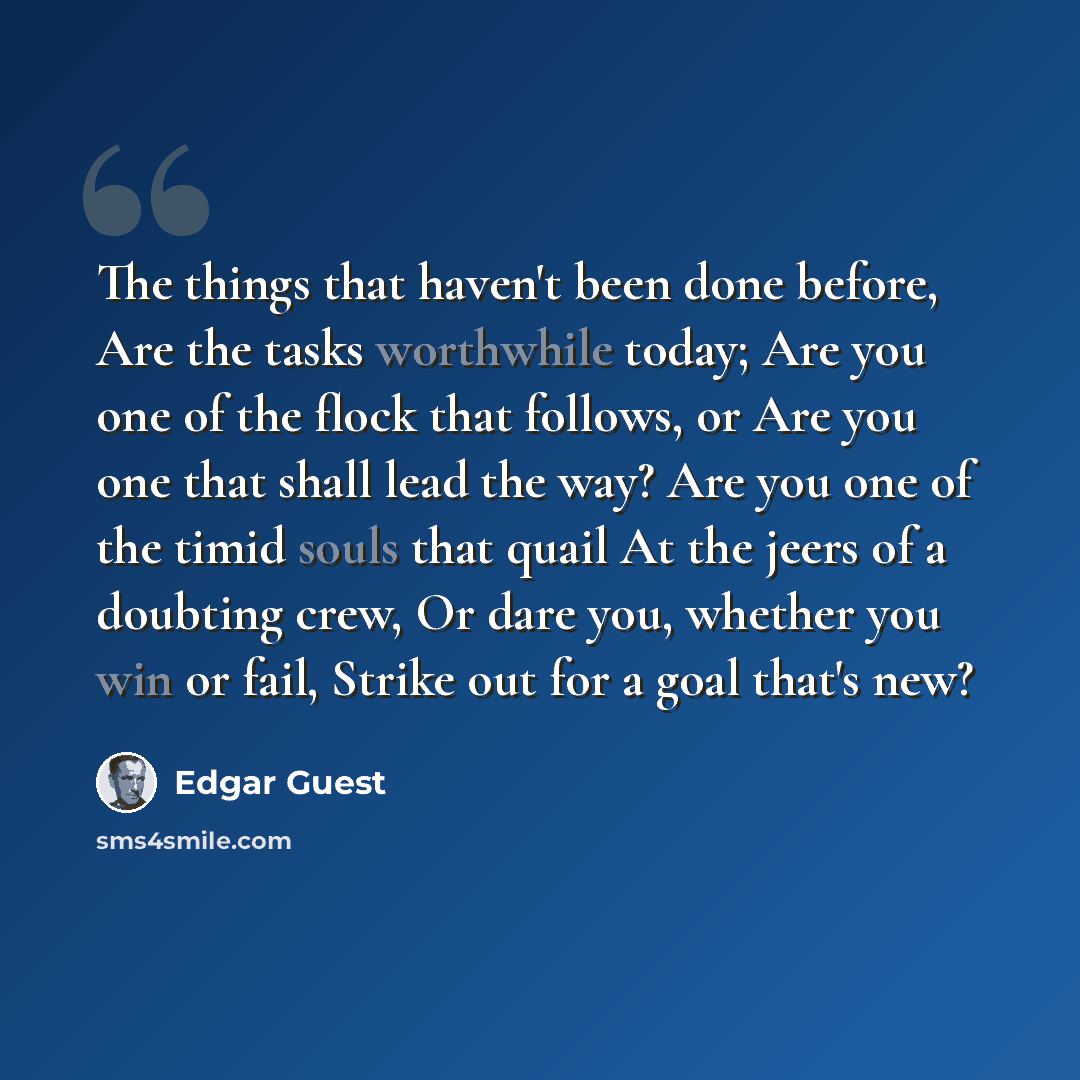 “The things that haven't been done before, Are the tasks worthwhile today; Are you one of the flock that follows, or Are you one that shall lead the way? Are you one of the timid souls that quail At the jeers of a doubting crew, Or dare you, whether you win or fail, Strike out for a goal that's new?” quote by Edgar Guest