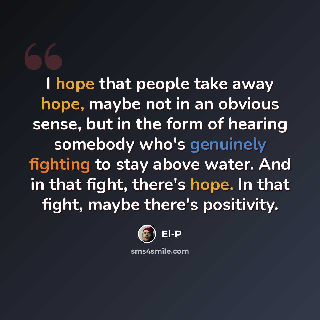 “I hope that people take away hope, maybe not in an obvious sense, but in the form of hearing somebody who's genuinely fighting to stay above water. And in that fight, there's hope. In that fight, maybe there's positivity.” quote by El-P