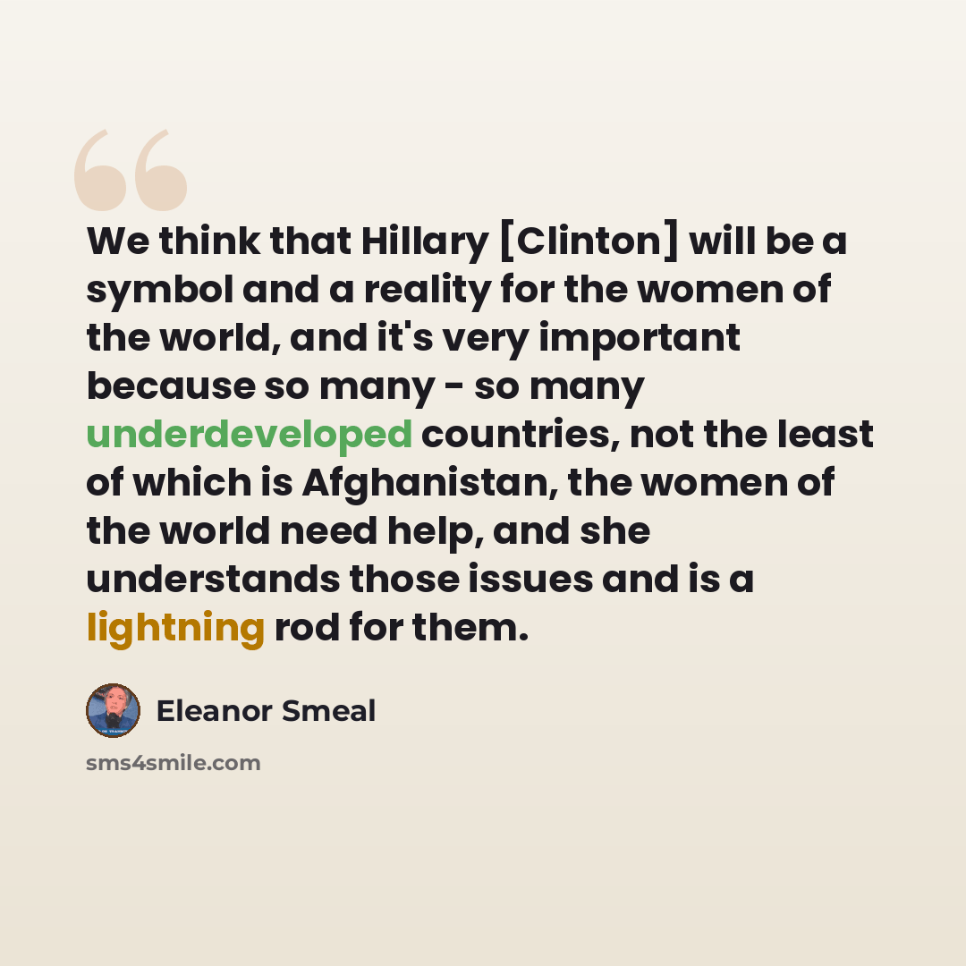 “We think that Hillary [Clinton] will be a symbol and a reality for the women of the world, and it's very important because so many - so many underdeveloped countries, not the least of which is Afghanistan, the women of the world need help, and she understands those issues and is a lightning rod…” quote by Eleanor Smeal