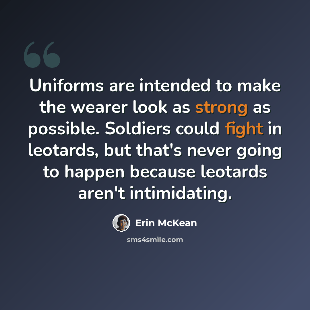 “Uniforms are intended to make the wearer look as strong as possible. Soldiers could fight in leotards, but that's never going to happen because leotards aren't intimidating.” quote by Erin McKean