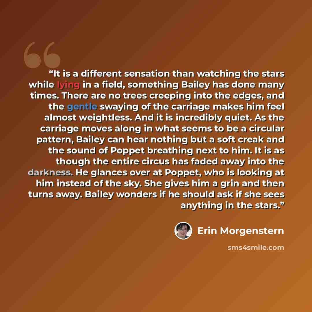 “It is a different sensation than watching the stars while lying in a field, something Bailey has done many times. There are no trees creeping into the edges, and the gentle swaying of the carriage makes him feel almost weightless. And it is incredibly quiet. As the carriage moves along in what…” quote by Erin Morgenstern