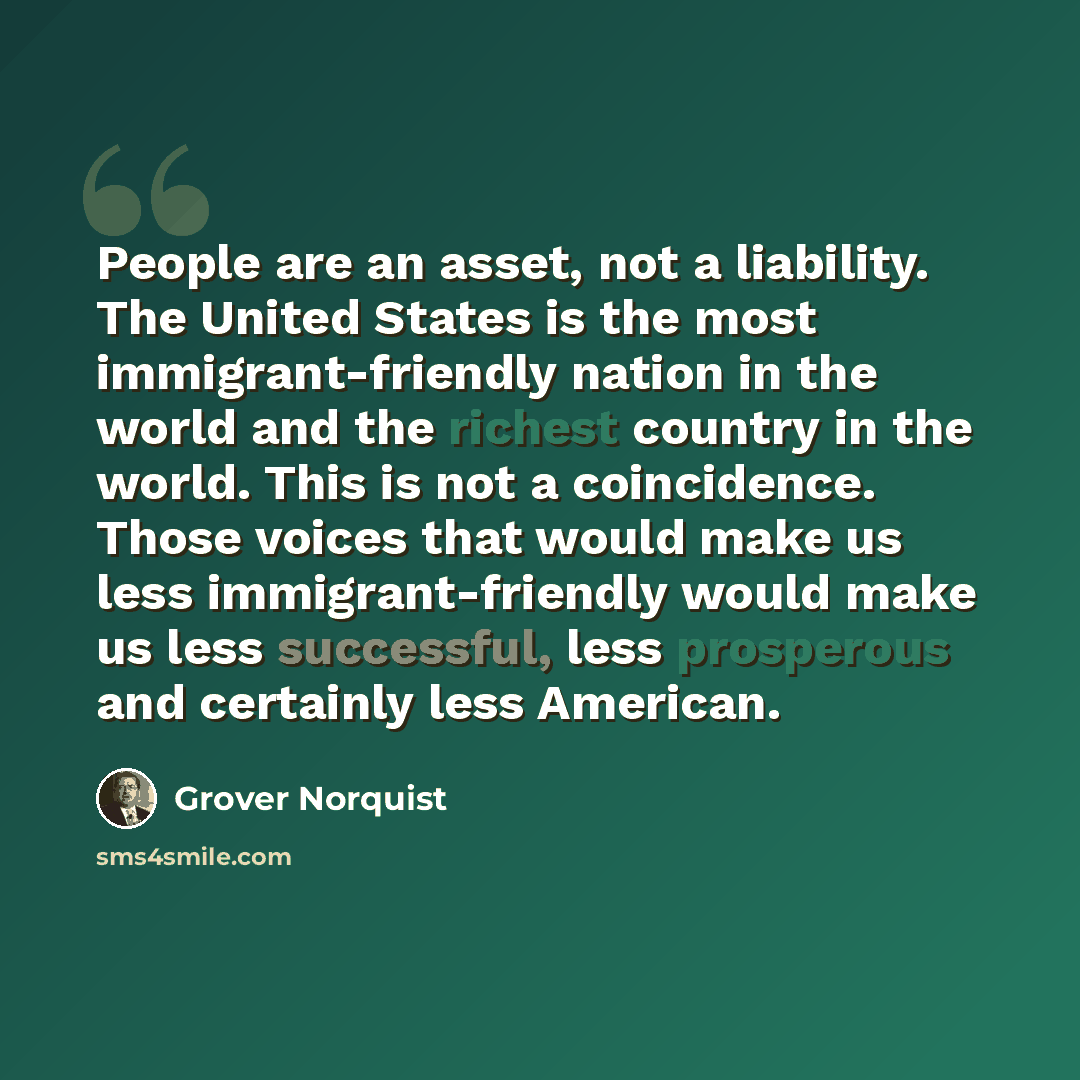 “People are an asset, not a liability. The United States is the most immigrant-friendly nation in the world and the richest country in the world. This is not a coincidence. Those voices that would make us less immigrant-friendly would make us less successful, less prosperous and certainly less…” quote by Grover Norquist