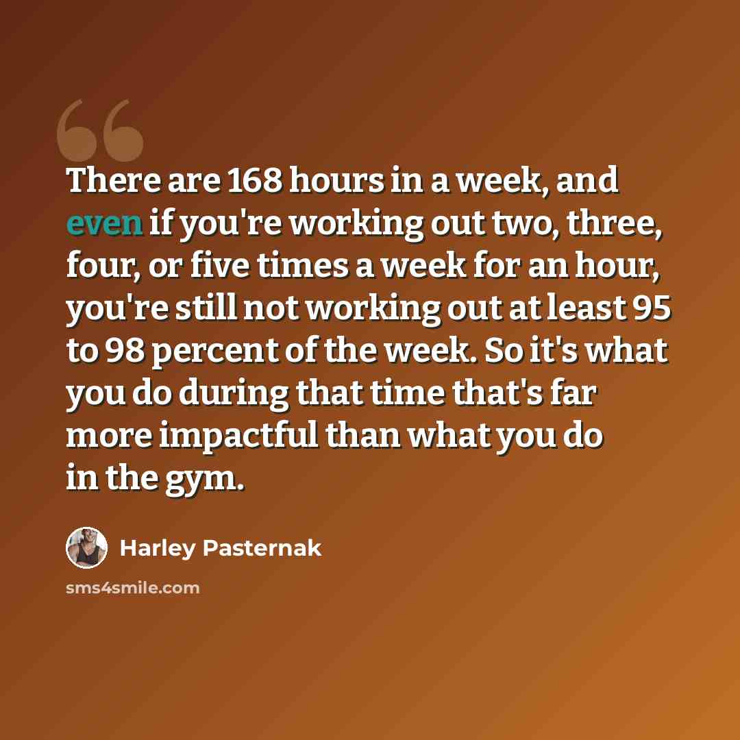 “There are 168 hours in a week, and even if you're working out two, three, four, or five times a week for an hour, you're still not working out at least 95 to 98 percent of the week. So it's what you do during that time that's far more impactful than what you do in the gym.” quote by Harley Pasternak