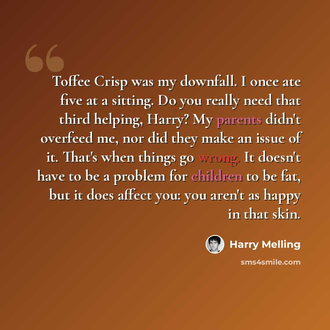 “Toffee Crisp was my downfall. I once ate five at a sitting. Do you really need that third helping, Harry? My parents didn't overfeed me, nor did they make an issue of it. That's when things go wrong. It doesn't have to be a problem for children to be fat, but it does affect you: you aren't as…” quote by Harry Melling