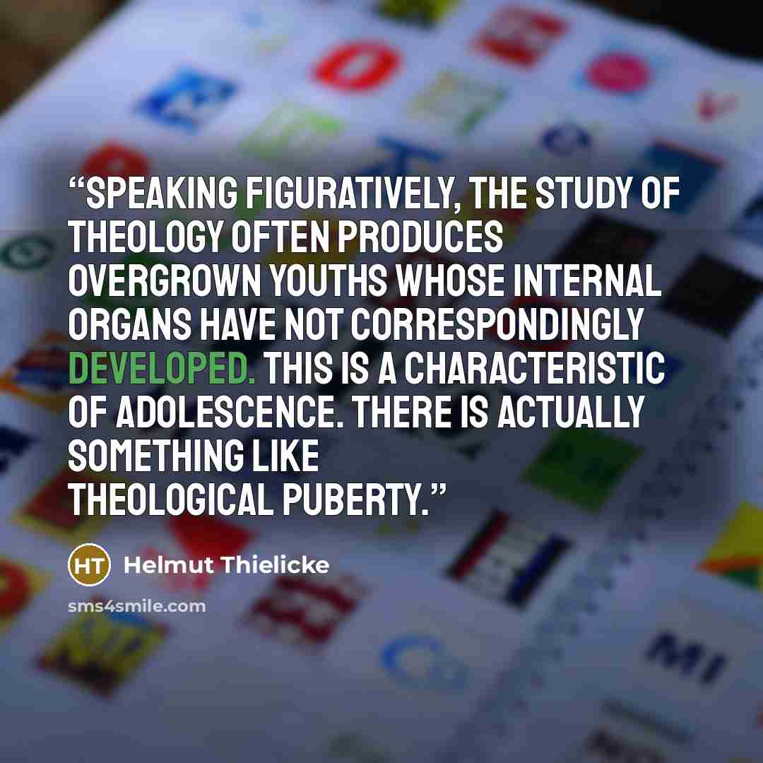 “Speaking figuratively, the study of theology often produces overgrown youths whose internal organs have not correspondingly developed. This is a characteristic of adolescence. There is actually something like theological puberty.” quote by Helmut Thielicke