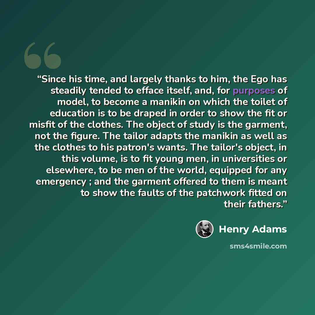 “Since his time, and largely thanks to him, the Ego has steadily tended to efface itself, and, for purposes of model, to become a manikin on which the toilet of education is to be draped in order to show the fit or misfit of the clothes. The object of study is the garment, not the figure. The…” quote by Henry Adams