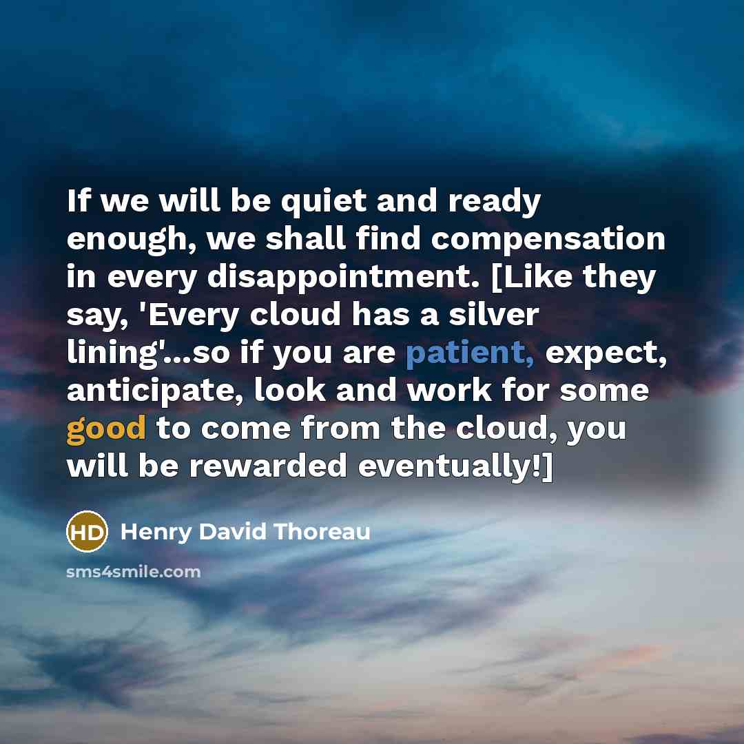 “If we will be quiet and ready enough, we shall find compensation in every disappointment. [Like they say, 'Every cloud has a silver lining'...so if you are patient, expect, anticipate, look and work for some good to come from the cloud, you will be rewarded eventually!]” quote by Henry David Thoreau