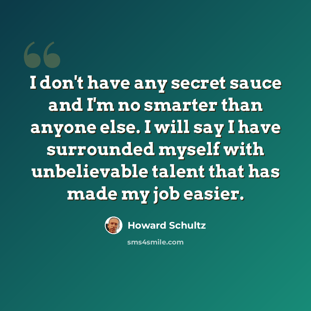 “I don't have any secret sauce and I'm no smarter than anyone else. I will say I have surrounded myself with unbelievable talent that has made my job easier.” quote by Howard Schultz