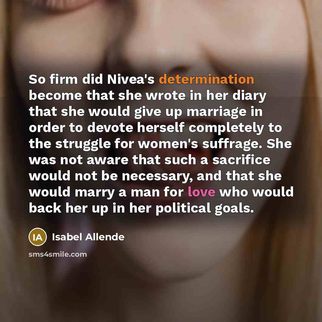 “So firm did Nivea's determination become that she wrote in her diary that she would give up marriage in order to devote herself completely to the struggle for women's suffrage. She was not aware that such a sacrifice would not be necessary, and that she would marry a man for love who would back…” quote by Isabel Allende