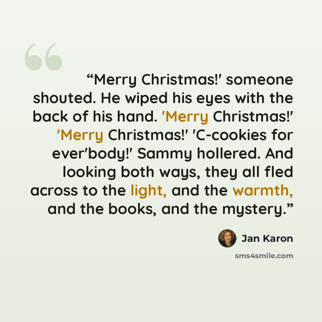 “Merry Christmas!' someone shouted. He wiped his eyes with the back of his hand. 'Merry Christmas!' 'Merry Christmas!' 'C-cookies for ever'body!' Sammy hollered. And looking both ways, they all fled across to the light, and the warmth, and the books, and the mystery.” quote by Jan Karon