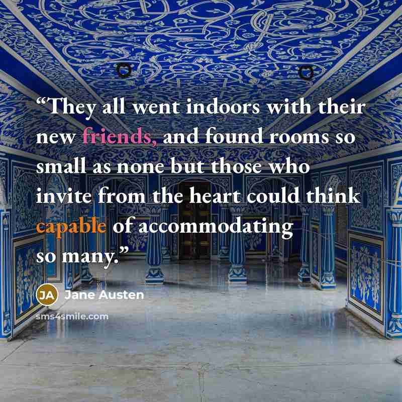 “They all went indoors with their new friends, and found rooms so small as none but those who invite from the heart could think capable of accommodating so many.” quote by Jane Austen