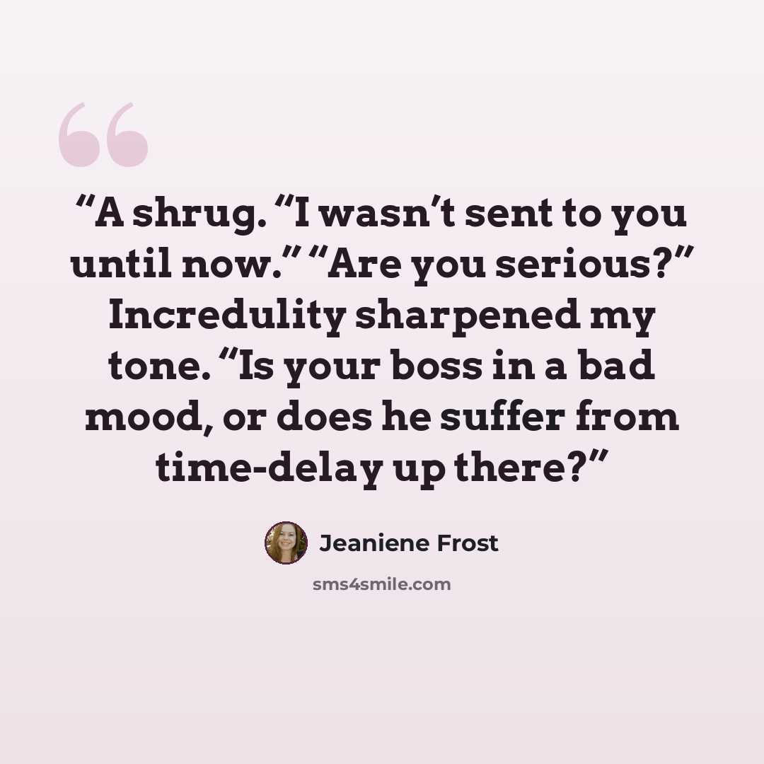 “A shrug. “I wasn’t sent to you until now.” “Are you serious?” Incredulity sharpened my tone. “Is your boss in a bad mood, or does he suffer from time-delay up there?” quote by Jeaniene Frost