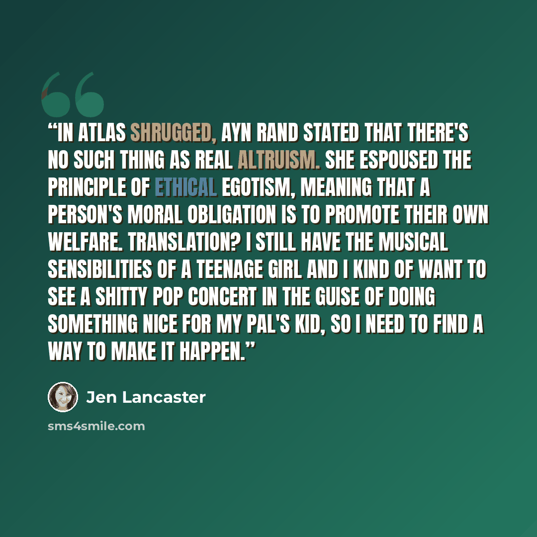“In Atlas Shrugged, Ayn Rand stated that there's no such thing as real altruism. She espoused the principle of ethical egotism, meaning that a person's moral obligation is to promote their own welfare. Translation? I still have the musical sensibilities of a teenage girl and I kind of want to see a…” quote by Jen Lancaster