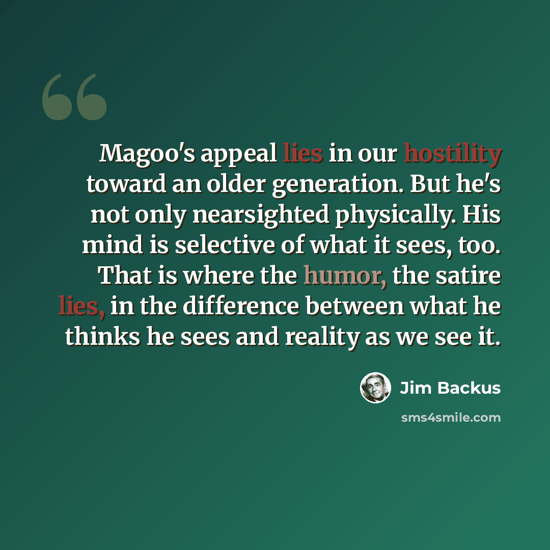 “Magoo's appeal lies in our hostility toward an older generation. But he's not only nearsighted physically. His mind is selective of what it sees, too. That is where the humor, the satire lies, in the difference between what he thinks he sees and reality as we see it.” quote by Jim Backus