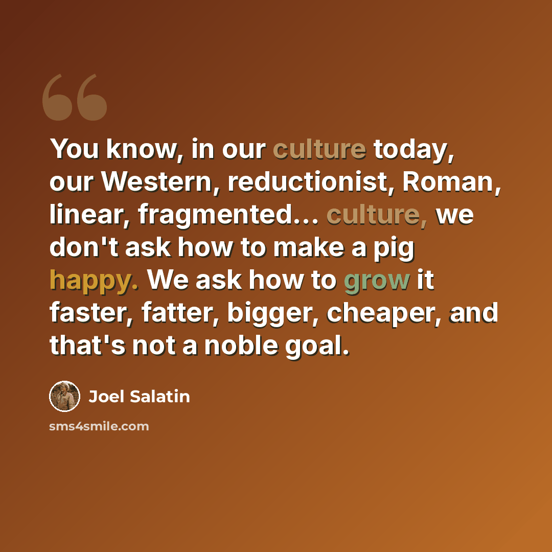 “You know, in our culture today, our Western, reductionist, Roman, linear, fragmented... culture, we don't ask how to make a pig happy. We ask how to grow it faster, fatter, bigger, cheaper, and that's not a noble goal.” quote by Joel Salatin