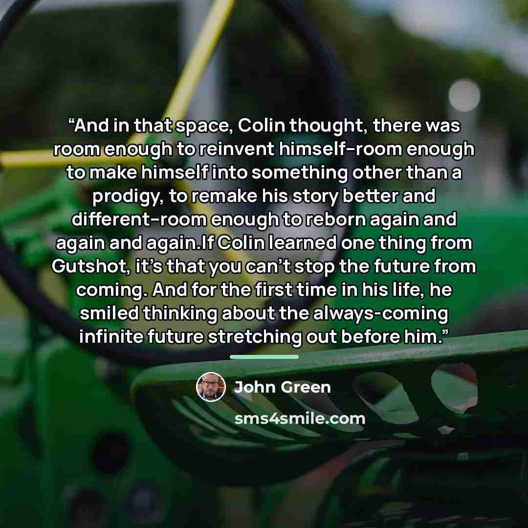 “And in that space, Colin thought, there was room enough to reinvent himself--room enough to make himself into something other than a prodigy, to remake his story better and different--room enough to reborn again and again and again.If Colin learned one thing from Gutshot, it’s that you can’t stop…” quote by John Green